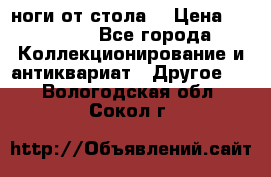 ноги от стола. › Цена ­ 12 000 - Все города Коллекционирование и антиквариат » Другое   . Вологодская обл.,Сокол г.